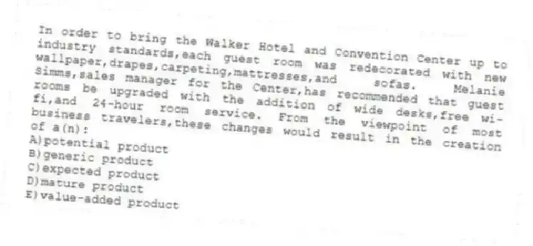 In order to bring the Walker Hotel and Convention Center up to industry standards,each guest room was redecorated with new wallpaper,drapes,carpeting,mattresses,and sofas. Melanie Simms,sales manager for the Center,has recommended that guest rooms be upgraded with the addition of wide desks,free wi-fi,and 24-hour room service. From the viewpoint of most business travelers,these changes would result in the creation of a(n):
A)potential product
B)generic product
C)expected product
D)mature product
E)value-added product