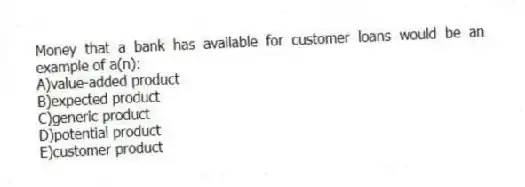 Money that a bank has available for customer loans would be an example of a(n):
A)value-added product
B)expected product
C)generic product
D)potential product
E)customer product