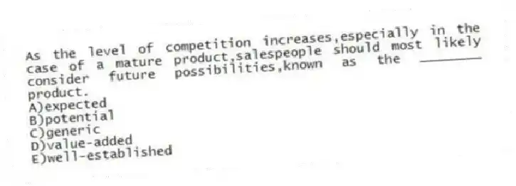 As the level of competition increases,especially in the case of a mature product,salespeople should most likely consider future possibilities,known as the ________ product.
A)expected
B)potential
C)generic
D)value-added
E)well-established