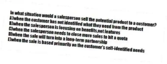 In what situation would a salesperson sell the potential product to a customer?
A)when the customer has not identified what they need from the product
B)when the salesperson is focusing on benefits,not features
C)when the salesperson needs to close more sales to hit a quota
D)when the sale will turn into a long-term partnership
E)when the sale is based primarily on the customer's self-identified needs