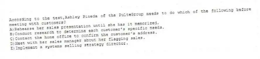 According to the text,Ashley Pineda of the PulteGroup needs to do which of the following before meeting with customers?
A)Rehearse her sales presentation until she has it memorized.
B)Conduct research to determine each customer's specific needs.
C)Contact the home office to confirm the customer's address.
D)Meet with her sales manager about her flagging sales.
E)Implement a systems selling strategy director.