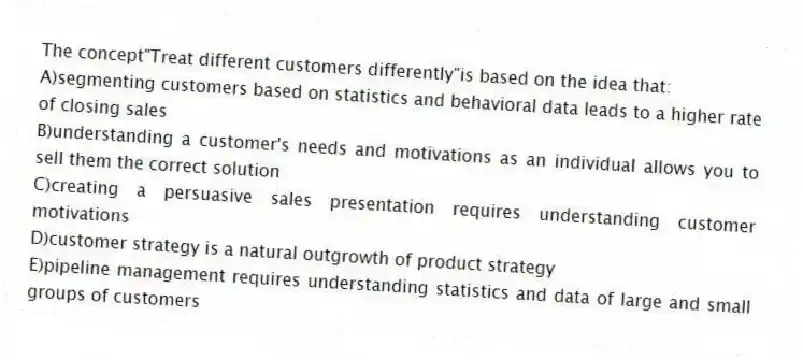 The concept"Treat different customers differently"is based on the idea that:
A)segmenting customers based on statistics and behavioral data leads to a higher rate of closing sales
B)understanding a customer's needs and motivations as an individual allows you to sell them the correct solution
C)creating a persuasive sales presentation requires understanding customer motivations
D)customer strategy is a natural outgrowth of product strategy
E)pipeline management requires understanding statistics and data of large and small groups of customers