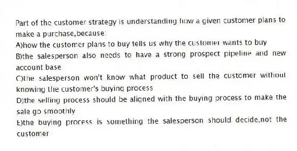 Part of the customer strategy is understanding how a given customer plans to make a purchase,because:
A)how the customer plans to buy tells us why the customer wants to buy
B)the salesperson also needs to have a strong prospect pipeline and new account base
C)the salesperson won't know what product to sell the customer without knowing the customer's buying process
D)the selling process should be aligned with the buying process to make the sale go smoothly
E)the buying process is something the salesperson should decide,not the customer