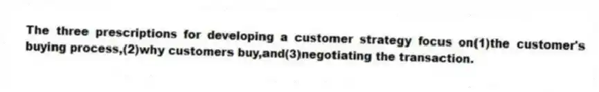 The three prescriptions for developing a customer strategy focus on(1)the customer's buying process,(2)why customers buy,and(3)negotiating the transaction.