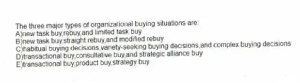 The three major types of organizational buying situations are:
A)new task buy,rebuy,and limited task buy
B)new task buy,straight rebuy,and modified rebuy
C)habitual buying decisions,variety-seeking buying decisions,and complex buying decisions
D)transactional buy,consultative buy,and strategic alliance buy
E)transactional buy,product buy,strategy buy