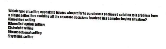 Which type of selling appeals to buyers who prefer to purchase a packaged solution to a problem from a single seller,thus avoiding all the separate decisions involved in a complex buying situation?
A)modified selling
B)bundled-option selling
C)straight selling
D)transactional selling
E)systems selling