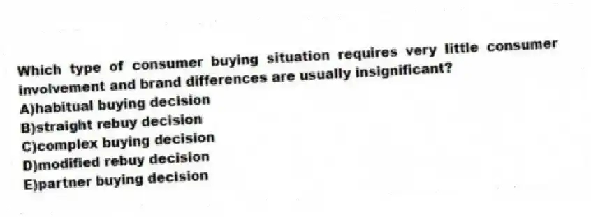 Which type of consumer buying situation requires very little consumer involvement and brand differences are usually insignificant?
A)habitual buying decision
B)straight rebuy decision
C)complex buying decision
D)modified rebuy decision
E)partner buying decision