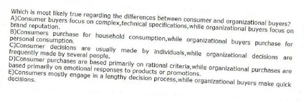 Which is most likely true regarding the differences between consumer and organizational buyers?
A)Consumer buyers focus on complex,technical specifications,while organizational buyers focus on brand reputation.
B)Consumers purchase for household consumption,while organizational buyers purchase for personal consumption.
C)Consumer decisions are usually made by individuals,while organizational decisions are frequently made by several people.
D)Consumer purchases are based primarily on rational criteria,while organizational purchases are based primarily on emotional responses to products or promotions.
E)Consumers mostly engage in a lengthy decision process,while organizational buyers make quick decisions.