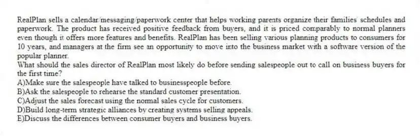 RealPlan sells a calendar/messaging/paperwork center that helps working parents organize their families' schedules and paperwork. The product has received positive feedback from buyers, and it is priced comparably to normal planners even though it offers more features and benefits. RealPlan has been selling various planning products to consumers for 10 years, and managers at the firm see an opportunity to move into the business market with a software version of the popular planner.
-What should the sales director of RealPlan most likely do before sending salespeople out to call on business buyers for the first time?
A)Make sure the salespeople have talked to businesspeople before.
B)Ask the salespeople to rehearse the standard customer presentation.
C)Adjust the sales forecast using the normal sales cycle for customers.
D)Build long-term strategic alliances by creating systems selling appeals.
E)Discuss the differences between consumer buyers and business buyers.