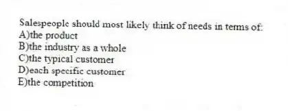 Salespeople should most likely think of needs in terms of:
A)the product
B)the industry as a whole
C)the typical customer
D)each specific customer
E)the competition
