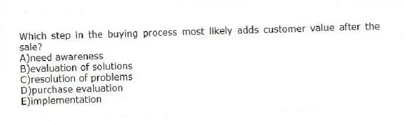 Which step in the buying process most likely adds customer value after the sale?
A)need awareness
B)evaluation of solutions
C)resolution of problems
D)purchase evaluation
E)implementation