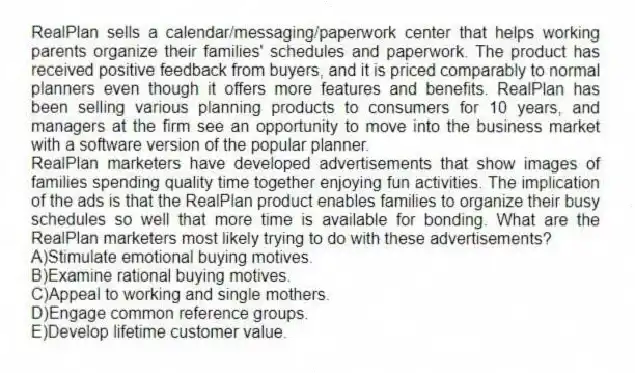 RealPlan sells a calendar/messaging/paperwork center that helps working parents organize their families' schedules and paperwork. The product has received positive feedback from buyers, and it is priced comparably to normal planners even though it offers more features and benefits. RealPlan has been selling various planning products to consumers for 10 years, and managers at the firm see an opportunity to move into the business market with a software version of the popular planner.
-RealPlan marketers have developed advertisements that show images of families spending quality time together enjoying fun activities. The implication of the ads is that the RealPlan product enables families to organize their busy schedules so well that more time is available for bonding. What are the RealPlan marketers most likely trying to do with these advertisements?
A)Stimulate emotional buying motives.
B)Examine rational buying motives.
C)Appeal to working and single mothers.
D)Engage common reference groups.
E)Develop lifetime customer value.