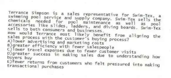 Terrance Simpson is a sales representative for Swim-Tex, a swimming pool service and supply company. Swim-Tex sells the chemicals needed for pool maintenance as well as pool accessories like slides, ladders, and diving boards. Swim-Tex sells to both consumers and businesses.
-How would Terrance most likely benefit from aligning the sales process with the customer's buying process?
A)lower advertising and marketing costs
B)greater efficiency with fewer salespeople
C)lower travel expenses due to fewer customer visits
D)greater success in making sales due to understanding how buyers buy
E)fewer returns from customers who felt pressured into making transactional purchases