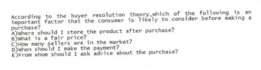 According to the buyer resolution theory,which of the following is an important factor that the consumer is likely to consider before making a purchase?
A)Where should I store the product after purchase?
B)What is a fair price?
C)How many sellers are in the market?
D)When should I make the payment?
E)From whom should I ask advice about the purchase?