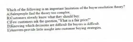Which of the following is an important limitation of the buyer resolution theory?
A)Salespeople find the theory too complex.
B)Customers already know what they should buy.
C)Few customers ask the question,"What is a fair price?"
D)Knowing which decisions are difficult for buyers is difficult.
E)Answers provide little insight into customer buying strategies.