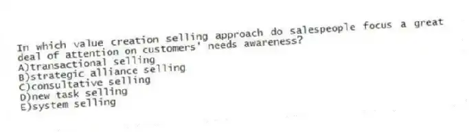 In which value creation selling approach do salespeople focus a great deal of attention on customers' needs awareness?
A)transactional selling
B)strategic alliance selling
C)consultative selling
D)new task selling
E)system selling