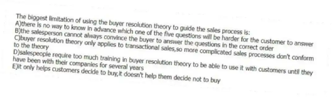 The biggest limitation of using the buyer resolution theory to guide the sales process is:
A)there is no way to know in advance which one of the five questions will be harder for the customer to answer
B)the salesperson cannot always convince the buyer to answer the questions in the correct order
C)buyer resolution theory only applies to transactional sales,so more complicated sales processes don't conform to the theory
D)salespeople require too much training in buyer resolution theory to be able to use it with customers until they have been with their companies for several years
E)it only helps customers decide to buy,it doesn't help them decide not to buy