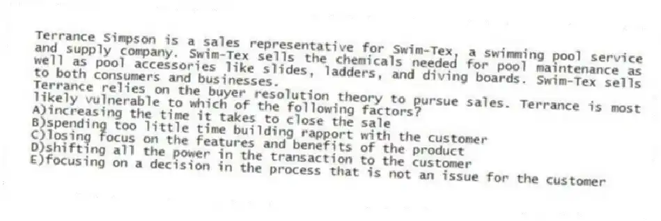 Terrance Simpson is a sales representative for Swim-Tex, a swimming pool service and supply company. Swim-Tex sells the chemicals needed for pool maintenance as well as pool accessories like slides, ladders, and diving boards. Swim-Tex sells to both consumers and businesses.
-Terrance relies on the buyer resolution theory to pursue sales. Terrance is most likely vulnerable to which of the following factors?
A)increasing the time it takes to close the sale
B)spending too little time building rapport with the customer
C)losing focus on the features and benefits of the product
D)shifting all the power in the transaction to the customer
E)focusing on a decision in the process that is not an issue for the customer