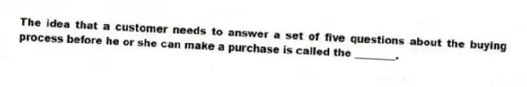 The idea that a customer needs to answer a set of five questions about the buying process before he or she can make a purchase is called the ________.