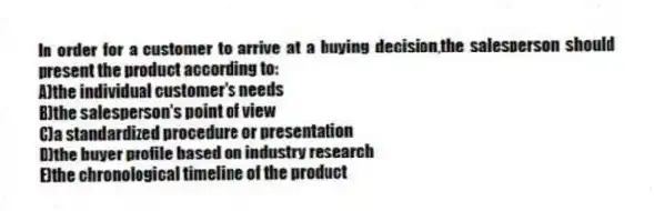 In order for a customer to arrive at a buying decision,the salesperson should present the product according to:
A)the individual customer's needs
B)the salesperson's point of view
C)a standardized procedure or presentation
D)the buyer profile based on industry research
E)the chronological timeline of the product