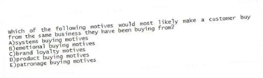 Which of the following motives would most likely make a customer buy from the same business they have been buying from?
A)systems buying motives
B)emotional buying motives
C)brand loyalty motives
D)product buying motives
E)patronage buying motives