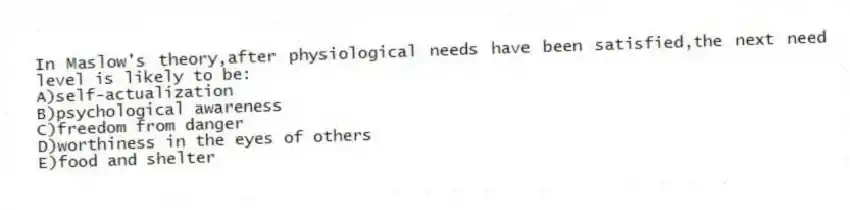 In Maslow's theory,after physiological needs have been satisfied,the next need level is likely to be:
A)self-actualization
B)psychological awareness
C)freedom from danger
D)worthiness in the eyes of others
E)food and shelter