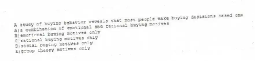 A study of buying behavior reveals that most people make buying decisions based on:
A)a combination of emotional and rational buying motives
B)emotional buying motives only
C)rational buying motives only
D)social buying motives only
E)group theory motives only