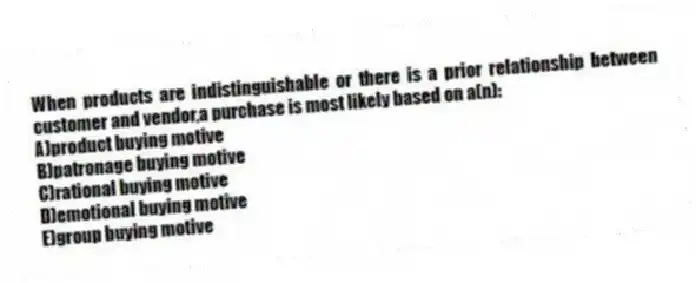 When products are indistinguishable or there is a prior relationship between customer and vendor,a purchase is most likely based on a(n):
A)product buying motive
B)patronage buying motive
C)rational buying motive
D)emotional buying motive
E)group buying motive