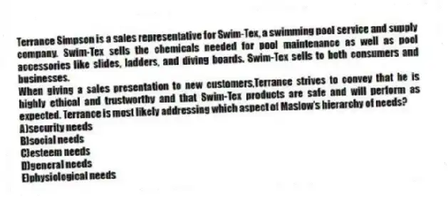 Terrance Simpson is a sales representative for Swim-Tex, a swimming pool service and supply company. Swim-Tex sells the chemicals needed for pool maintenance as well as pool accessories like slides, ladders, and diving boards. Swim-Tex sells to both consumers and businesses.
-When giving a sales presentation to new customers,Terrance strives to convey that he is highly ethical and trustworthy and that Swim-Tex products are safe and will perform as expected. Terrance is most likely addressing which aspect of Maslow's hierarchy of needs?
A)security needs
B)social needs
C)esteem needs
D)general needs
E)physiological needs