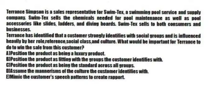 Terrance Simpson is a sales representative for Swim-Tex, a swimming pool service and supply company. Swim-Tex sells the chemicals needed for pool maintenance as well as pool accessories like slides, ladders, and diving boards. Swim-Tex sells to both consumers and businesses.
-Terrance has identified that a customer strongly identifies with social groups and is influenced heavily by her role,reference,social class,and culture. What would be important for Terrance to do to win the sale from this customer?
A)Position the product as being a luxury product.
B)Position the product as fitting with the groups the customer identifies with.
C)Position the product as being the standard across all groups.
D)Assume the mannerisms of the culture the customer identifies with.
E)Mimic the customer's speech patterns to create rapport.