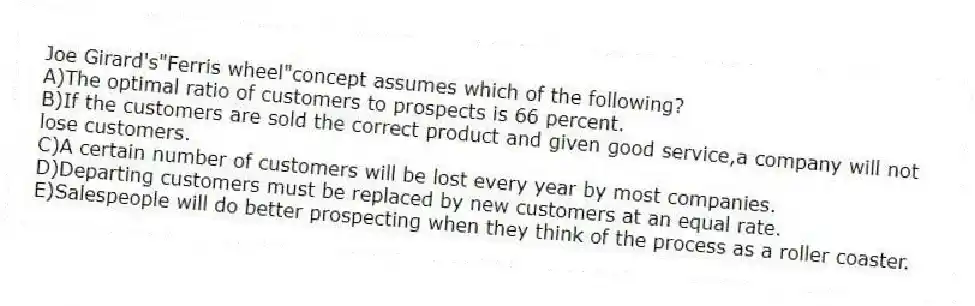 Joe Girard's"Ferris wheel"concept assumes which of the following?
A)The optimal ratio of customers to prospects is 66 percent.
B)If the customers are sold the correct product and given good service,a company will not lose customers.
C)A certain number of customers will be lost every year by most companies.
D)Departing customers must be replaced by new customers at an equal rate.
E)Salespeople will do better prospecting when they think of the process as a roller coaster.