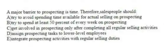 A major barrier to prospecting is time. Therefore,salespeople should:
A)try to avoid spending time available for actual selling on prospecting
B)try to spend at least 50 percent of every week on prospecting
C)get involved in prospecting only after completing all regular selling activities
D)assign prospecting tasks to lower-level employees
E)integrate prospecting activities with regular selling duties