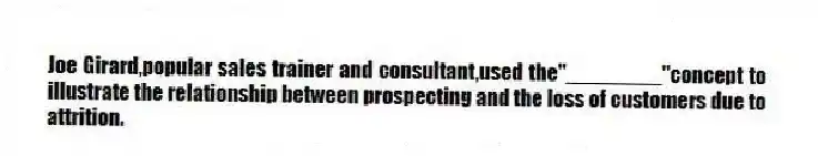 Joe Girard,popular sales trainer and consultant,used the"________"concept to illustrate the relationship between prospecting and the loss of customers due to attrition.