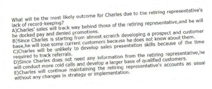 What will be the most likely outcome for Charles due to the retiring representative's lack of record-keeping?
A)Charles' sales will track way behind those of the retiring representative,and he will be docked pay and denied promotions.
B)Since Charles is starting from almost scratch developing a prospect and customer base,he will lose some current customers because he does not know about them.
C)Charles will be unlikely to develop sales presentation skills because of the time required to track referrals.
D)Since Charles does not need any information from the retiring representative,he will conduct more cold calls and develop a larger base of qualified customers.
E)Charles will continue maintaining the retiring representative's accounts as usual without any changes in strategy or implementation.