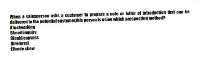 When a salesperson asks a customer to prepare a note or letter of introduction that can be delivered to the potential customer,this person is using which prospecting method?
A)networking
B)mail inquiry
C)cold canvass
D)referral
E)trade show