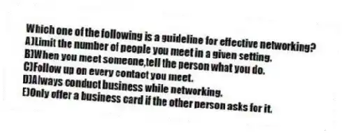 Which one of the following is a guideline for effective networking?
A)Limit the number of people you meet in a given setting.
B)When you meet someone,tell the person what you do.
C)Follow up on every contact you meet.
D)Always conduct business while networking.
E)Only offer a business card if the other person asks for it.
