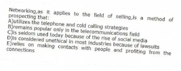 Networking,as it applies to the field of selling,is a method of prospecting that:
A)utilizes the telephone and cold calling strategies
B)remains popular only in the telecommunications field
C)is seldom used today because of the rise of social media
D)is considered unethical in most industries because of lawsuits
E)relies on making contacts with people and profiting from the connections