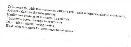 To increase the odds that customers will give referrals,a salesperson should most likely:
A)build value into the sales process
B)offer free products or discounts for referrals
C)motivate buyers through time pressure
D)provide a rational buying motive
E)ask sales managers for permission to cut prices