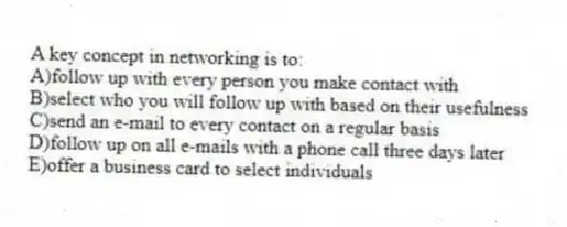 A key concept in networking is to:
A)follow up with every person you make contact with
B)select who you will follow up with based on their usefulness
C)send an e-mail to every contact on a regular basis
D)follow up on all e-mails with a phone call three days later
E)offer a business card to select individuals