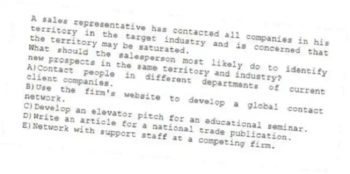 A sales representative has contacted all companies in his territory in the target industry and is concerned that the territory may be saturated.
-What should the salesperson most likely do to identify new prospects in the same territory and industry?
A)Contact people in different departments of current client companies.
B)Use the firm's website to develop a global contact network.
C)Develop an elevator pitch for an educational seminar.
D)Write an article for a national trade publication.
E)Network with support staff at a competing firm.