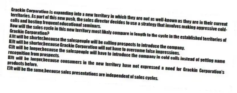 Grackin Corporation is expanding into a new territory in which they are not as well-known as they are in their current territories. As part of this new push, the sales director decides to use a strategy that involves making aggressive cold-calls and hosting frequent educational seminars.
-How will the sales cycle in this new territory most likely compare in length to the cycle in the established territories of Grackin Corporation?
A)It will be shorter,because the salespeople will be calling prospects to introduce the company.
B)It will be shorter,because Grackin Corporation will not have to overcome false impressions.
C)It will be longer,because the salespeople will have to introduce the company in cold calls instead of getting name recognition from prospects.
D)It will be longer,because consumers in the new territory have not expressed a need for Grackin Corporation's products before.
E)It will be the same,because sales presentations are independent of sales cycles.