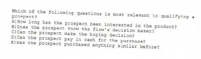 Which of the following questions is most relevant to qualifying a prospect?
A)How long has the prospect been interested in the product?
B)Does the prospect know the firm's decision maker?
C)Can the prospect make the buying decision?
D)Can the prospect pay in cash for the purchase?
E)Has the prospect purchased anything similar before?