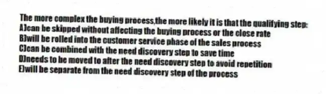 The more complex the buying process,the more likely it is that the qualifying step:
A)can be skipped without affecting the buying process or the close rate
B)will be rolled into the customer service phase of the sales process
C)can be combined with the need discovery step to save time
D)needs to be moved to after the need discovery step to avoid repetition
E)will be separate from the need discovery step of the process