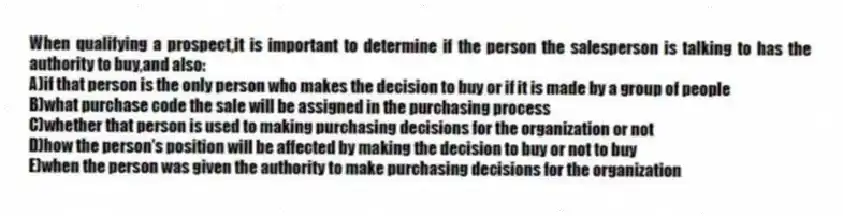 When qualifying a prospect,it is important to determine if the person the salesperson is talking to has the authority to buy,and also:
A)if that person is the only person who makes the decision to buy or if it is made by a group of people
B)what purchase code the sale will be assigned in the purchasing process
C)whether that person is used to making purchasing decisions for the organization or not
D)how the person's position will be affected by making the decision to buy or not to buy
E)when the person was given the authority to make purchasing decisions for the organization