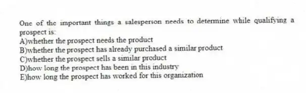 One of the important things a salesperson needs to determine while qualifying a prospect is:
A)whether the prospect needs the product
B)whether the prospect has already purchased a similar product
C)whether the prospect sells a similar product
D)how long the prospect has been in this industry
E)how long the prospect has worked for this organization