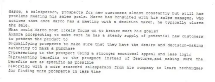 Marco, a salesperson, prospects for new customers almost constantly but still has problems meeting his sales goals. Marco has consulted with his sales manager, who notices that once Marco has a meeting with a decision maker, he typically closes the sale.
-What could Marco most likely focus on to better meet his goals?
A)more prospecting to make sure he has a steady supply of potential new customers to present the product to
B)qualifying prospects to make sure that they have the desire and decision-making authority to make a purchase
C)presenting to the prospect using a stronger emotional appeal and less logic
D)presenting benefits to the prospect instead of features,and making sure the benefits are as specific as possible
E)working with a more seasoned salesperson from his company to learn techniques for finding more prospects in less time