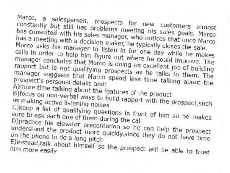 Marco, a salesperson, prospects for new customers almost constantly but still has problems meeting his sales goals. Marco has consulted with his sales manager, who notices that once Marco has a meeting with a decision maker, he typically closes the sale.
-Marco asks his manager to listen in for one day while he makes calls in order to help him figure out where he could improve. The manager concludes that Marco is doing an excellent job of building rapport but is not qualifying prospects as he talks to them. The manager suggests that Marco spend less time talking about the prospect's personal details and:
A)more time talking about the features of the product
B)focus on non-verbal ways to build rapport with the prospect,such as making active listening noises
C)keep a list of qualifying questions in front of him so he makes sure to ask each one of them during the call
D)practice his elevator presentation so he can help the prospect understand the product more quickly,since they do not have time on the phone to do a long pitch
E)instead,talk about himself so the prospect will be able to trust him more easily