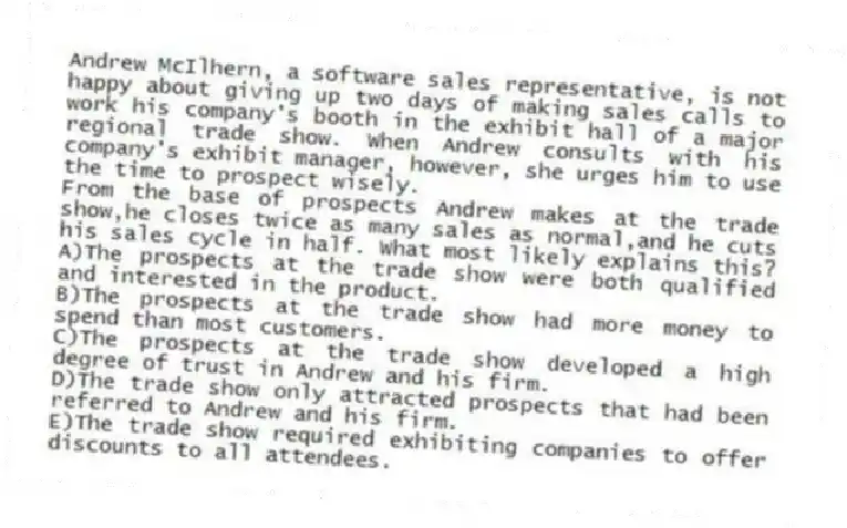 Andrew McIlhern, a software sales representative, is not happy about giving up two days of making sales calls to work his company's booth in the exhibit hall of a major regional trade show. When Andrew consults with his company's exhibit manager, however, she urges him to use the time to prospect wisely.
-From the base of prospects Andrew makes at the trade show,he closes twice as many sales as normal,and he cuts his sales cycle in half. What most likely explains this?
A)The prospects at the trade show were both qualified and interested in the product.
B)The prospects at the trade show had more money to spend than most customers.
C)The prospects at the trade show developed a high degree of trust in Andrew and his firm.
D)The trade show only attracted prospects that had been referred to Andrew and his firm.
E)The trade show required exhibiting companies to offer discounts to all attendees.