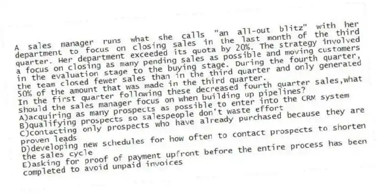 A sales manager runs what she calls "an all-out blitz" with her department to focus on closing sales in the last month of the third quarter. Her department exceeded its quota by 20%. The strategy involved a focus on closing as many pending sales as possible and moving customers in the evaluation stage to the buying stage. During the fourth quarter, the team closed fewer sales than in the third quarter and only generated 50% of the amount that was made in the third quarter.
-In the first quarter following these decreased fourth quarter sales,what should the sales manager focus on when building up pipelines?
A)acquiring as many prospects as possible to enter into the CRM system
B)qualifying prospects so salespeople don't waste effort
C)contacting only prospects who have already purchased because they are proven leads
D)developing new schedules for how often to contact prospects to shorten the sales cycle
E)asking for proof of payment upfront before the entire process has been completed to avoid unpaid invoices