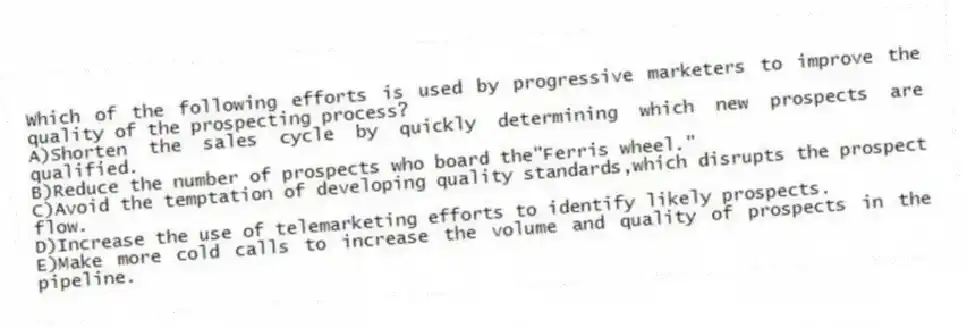 Which of the following efforts is used by progressive marketers to improve the quality of the prospecting process?
A)Shorten the sales cycle by quickly determining which new prospects are qualified.
B)Reduce the number of prospects who board the"Ferris wheel."
C)Avoid the temptation of developing quality standards,which disrupts the prospect flow.
D)Increase the use of telemarketing efforts to identify likely prospects.
E)Make more cold calls to increase the volume and quality of prospects in the pipeline.